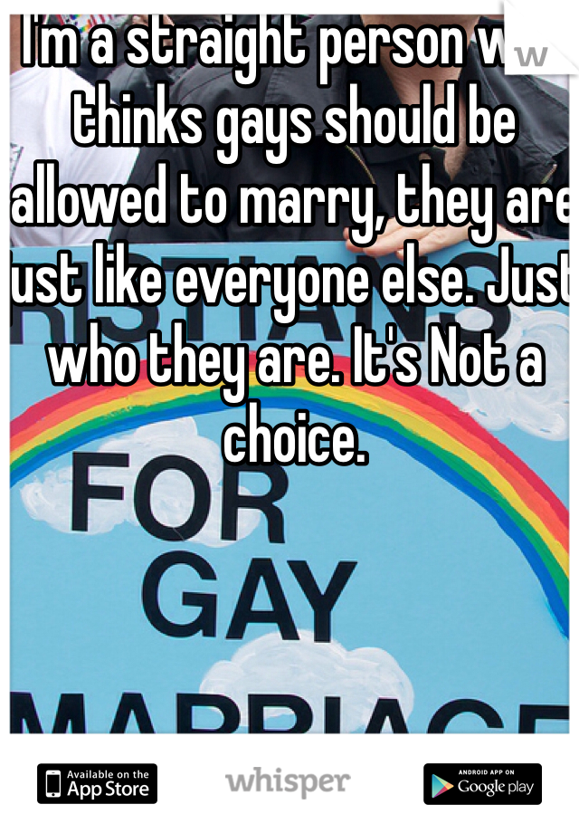 I'm a straight person who thinks gays should be allowed to marry, they are just like everyone else. Just who they are. It's Not a choice. 