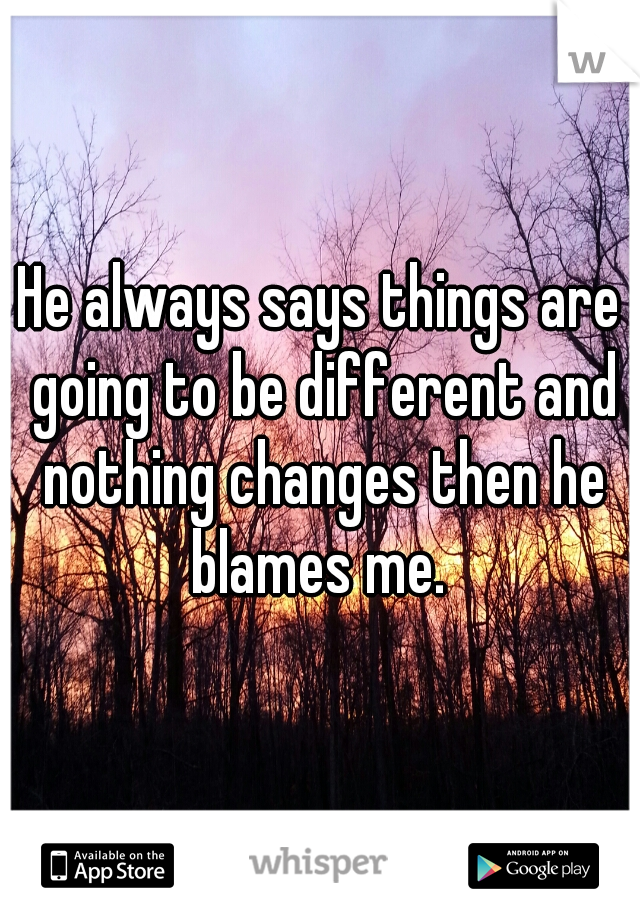 He always says things are going to be different and nothing changes then he blames me. 