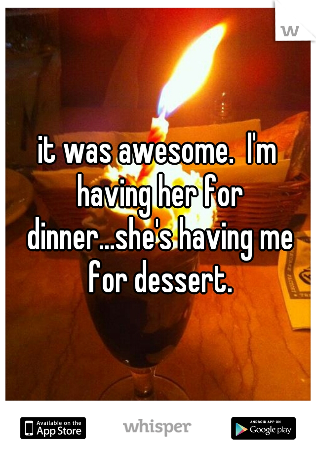 it was awesome.  I'm having her for dinner...she's having me for dessert.