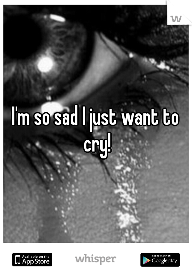 I'm so sad I just want to cry!