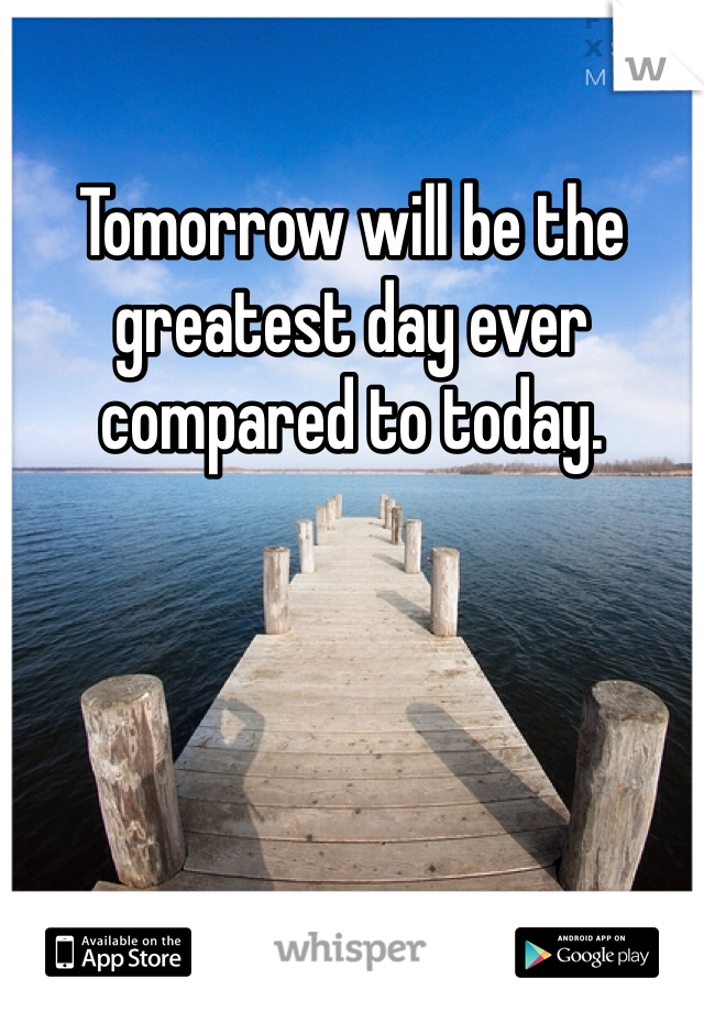 Tomorrow will be the greatest day ever compared to today. 