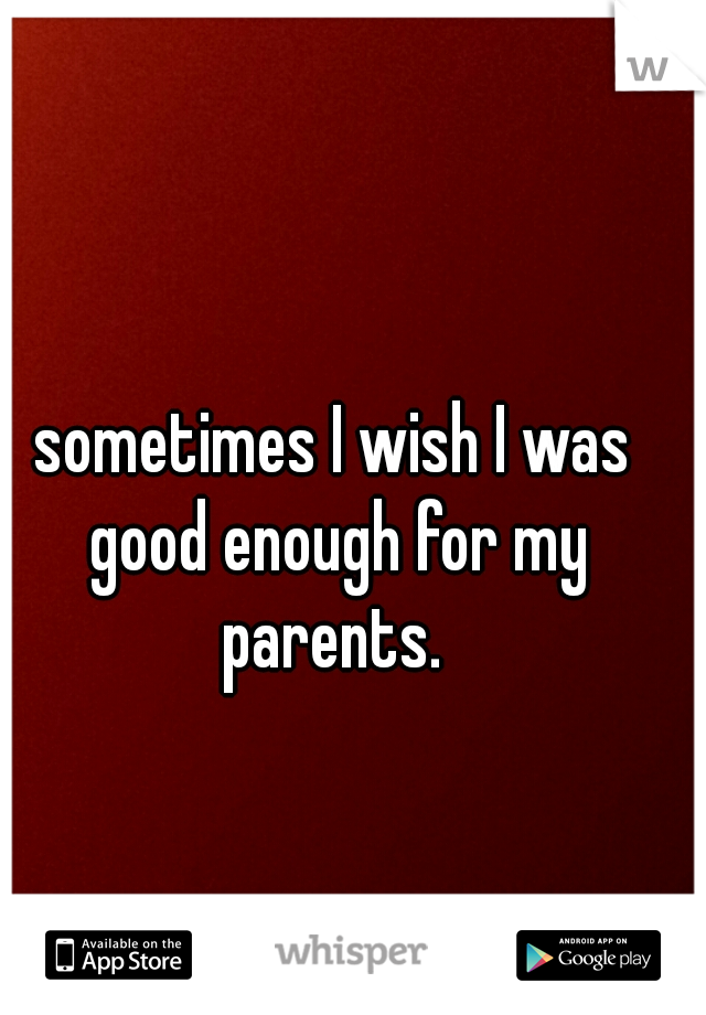 sometimes I wish I was good enough for my parents. 