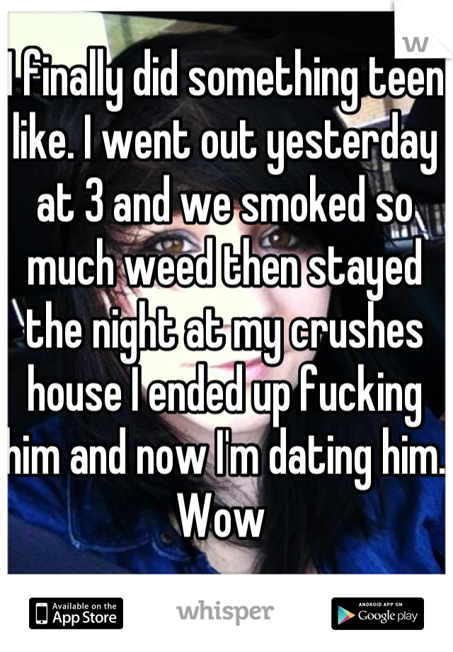 I finally did something teen like. I went out yesterday at 3 and we smoked so much weed then stayed the night at my crushes house I ended up fucking him and now I'm dating him. Wow 
