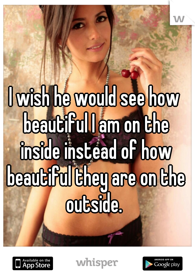 I wish he would see how beautiful I am on the inside instead of how beautiful they are on the outside. 