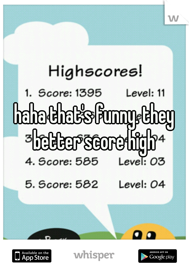 haha that's funny. they better score high 