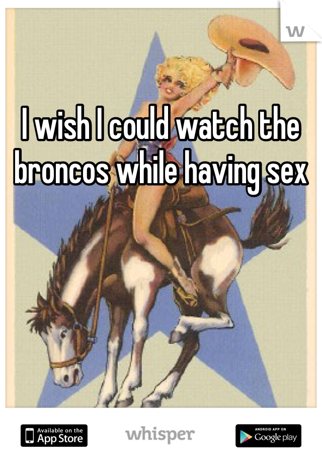 I wish I could watch the broncos while having sex 