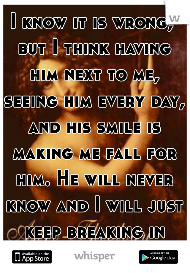 I know it is wrong, but I think having him next to me, seeing him every day, and his smile is making me fall for him. He will never know and I will just keep breaking in silence.