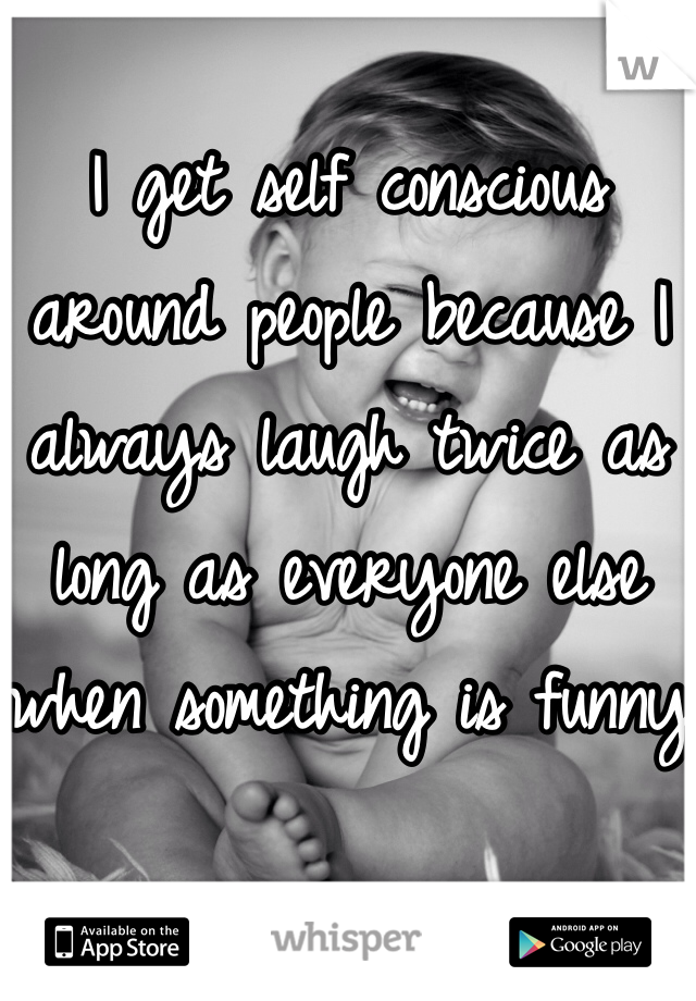 I get self conscious around people because I always laugh twice as long as everyone else when something is funny