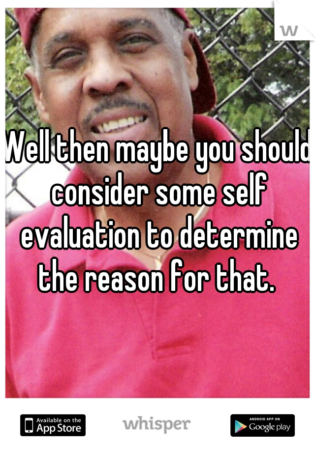 Well then maybe you should consider some self evaluation to determine the reason for that. 