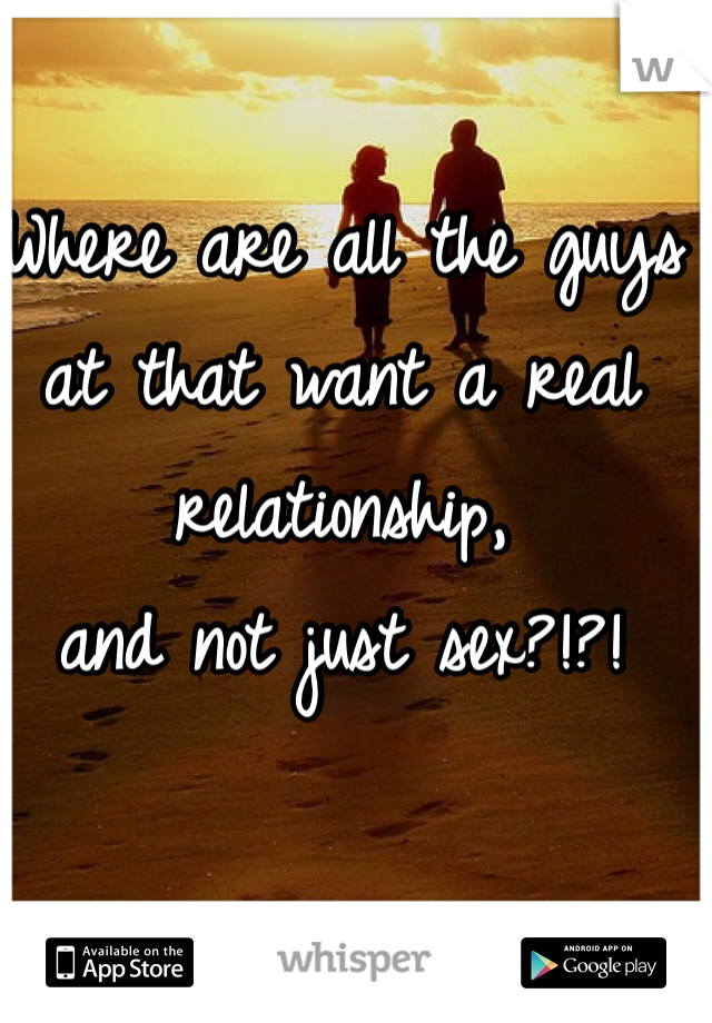 Where are all the guys 
at that want a real relationship, 
and not just sex?!?!