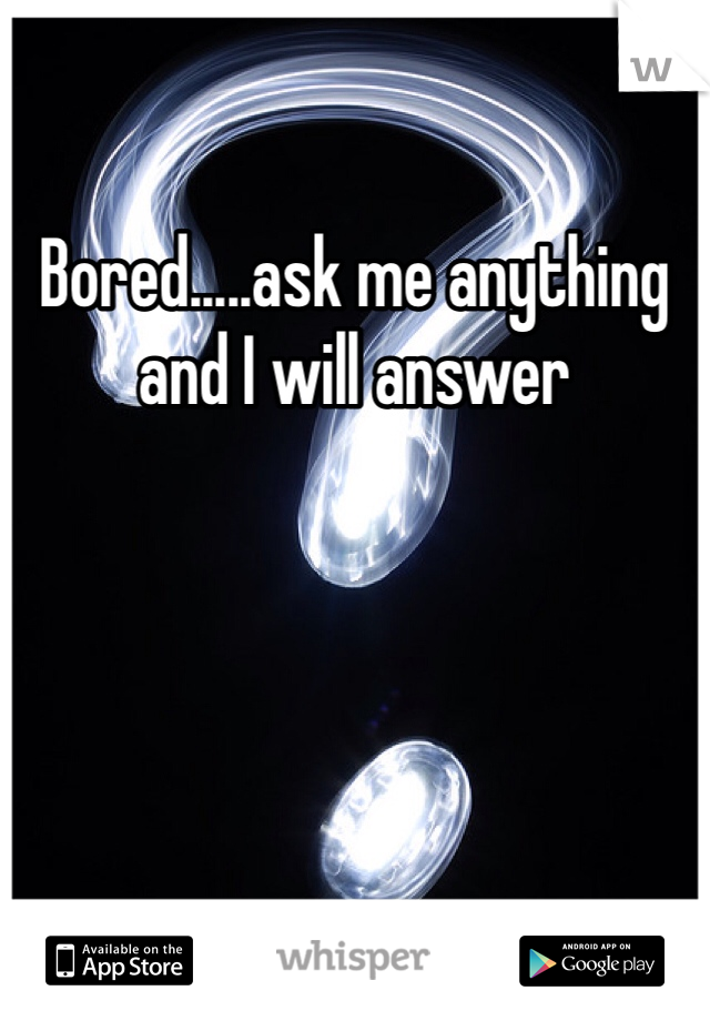 Bored.....ask me anything and I will answer 