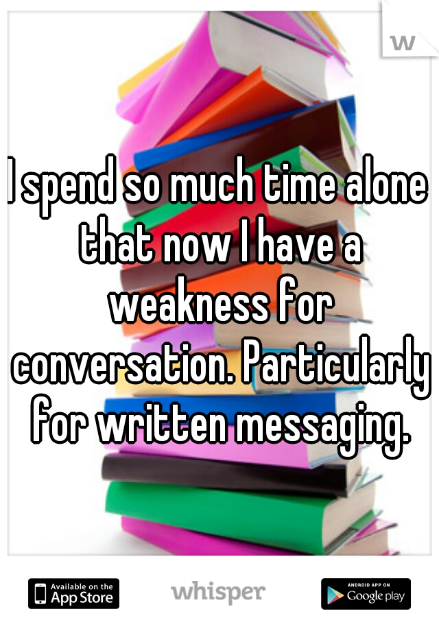 I spend so much time alone that now I have a weakness for conversation. Particularly for written messaging.
