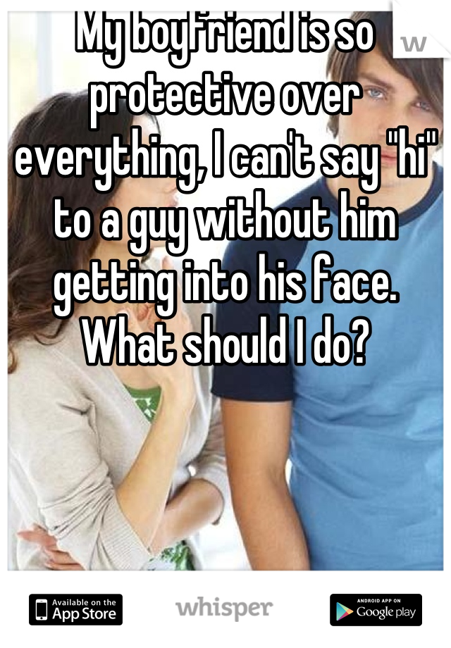 My boyfriend is so protective over everything, I can't say "hi" to a guy without him getting into his face. What should I do?