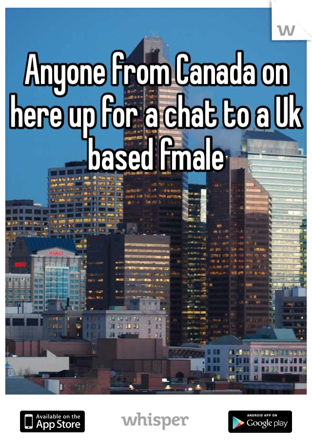Anyone from Canada on here up for a chat to a Uk based fmale