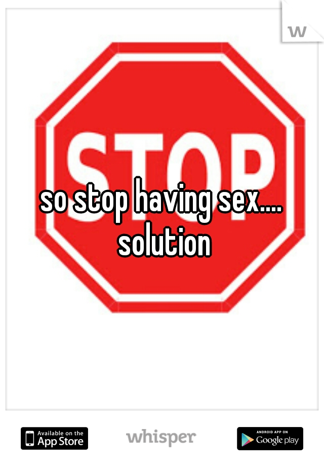 so stop having sex.... solution