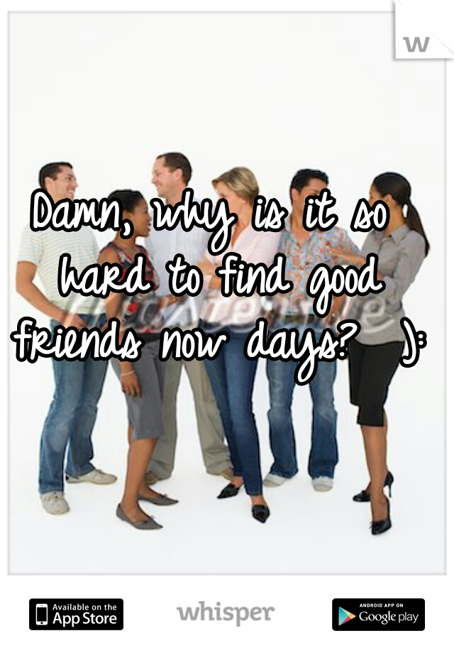 Damn, why is it so hard to find good friends now days?  ):
