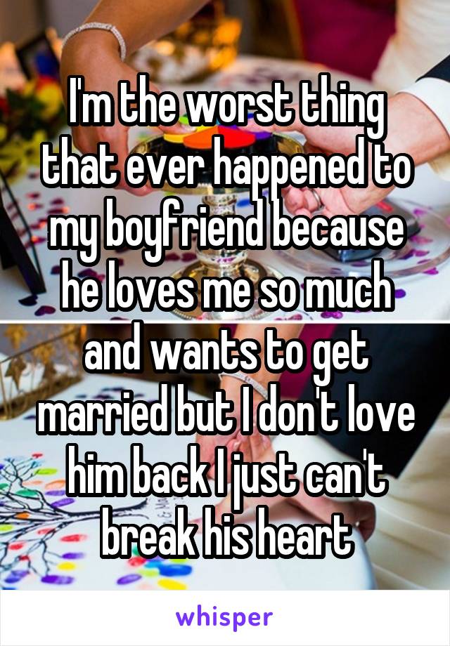 I'm the worst thing that ever happened to my boyfriend because he loves me so much and wants to get married but I don't love him back I just can't break his heart
