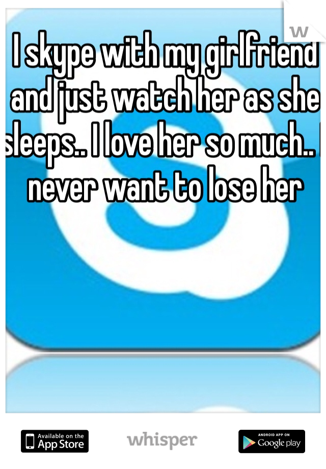 I skype with my girlfriend and just watch her as she sleeps.. I love her so much.. I never want to lose her