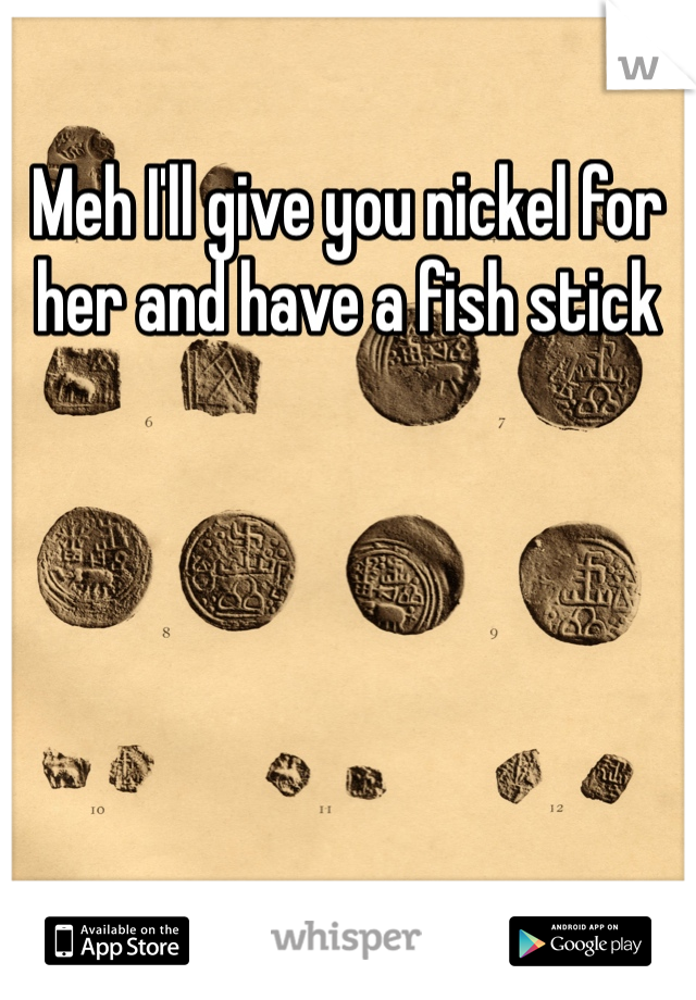 Meh I'll give you nickel for her and have a fish stick