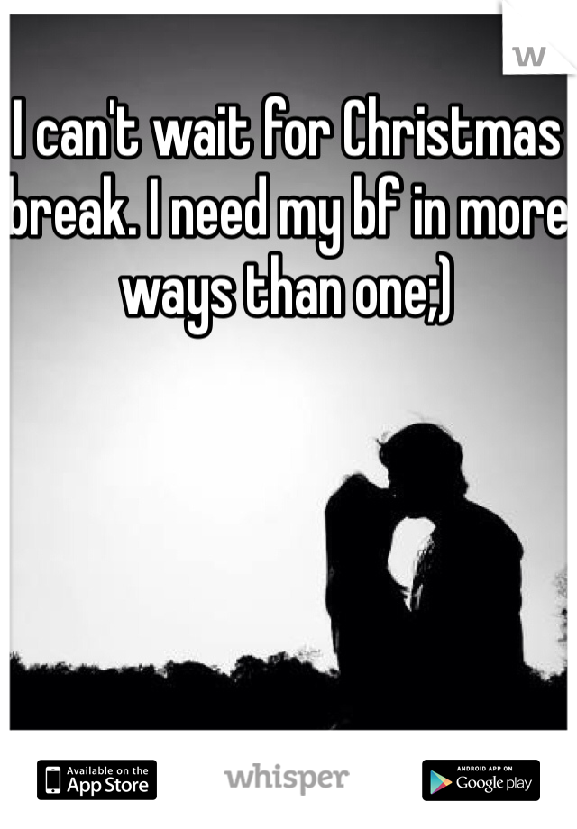 I can't wait for Christmas break. I need my bf in more ways than one;)