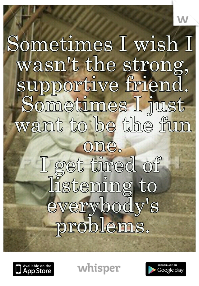 Sometimes I wish I wasn't the strong, supportive friend.
 Sometimes I just want to be the fun one.
I get tired of listening to everybody's problems.