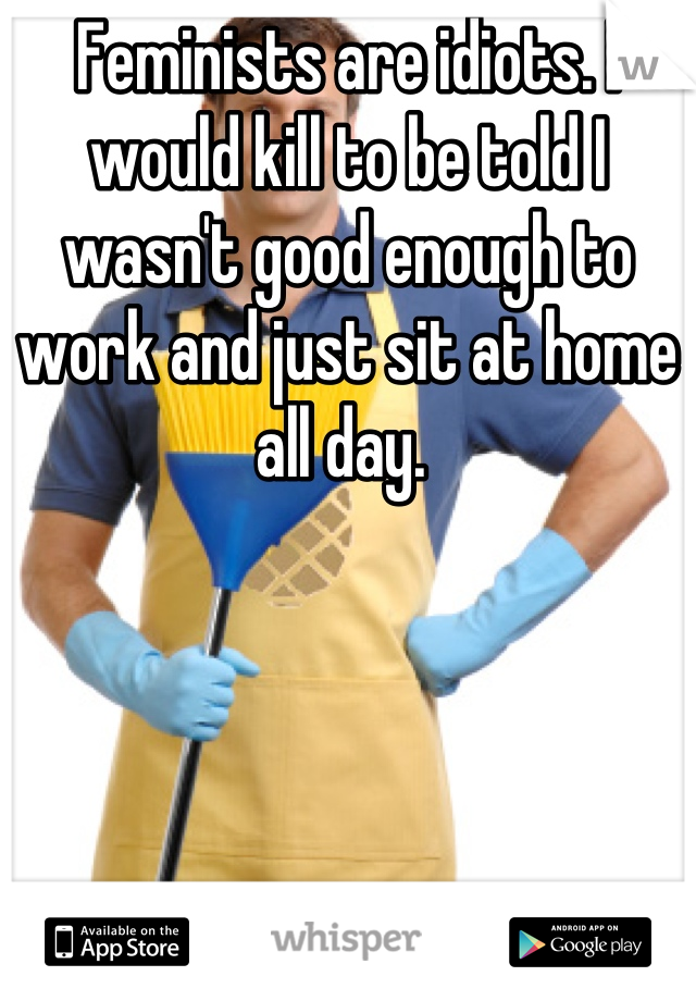 Feminists are idiots. I would kill to be told I wasn't good enough to work and just sit at home all day. 