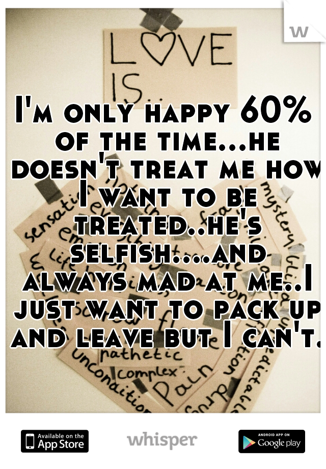 I'm only happy 60% of the time...he doesn't treat me how I want to be treated..he's selfish....and always mad at me..I just want to pack up and leave but I can't..