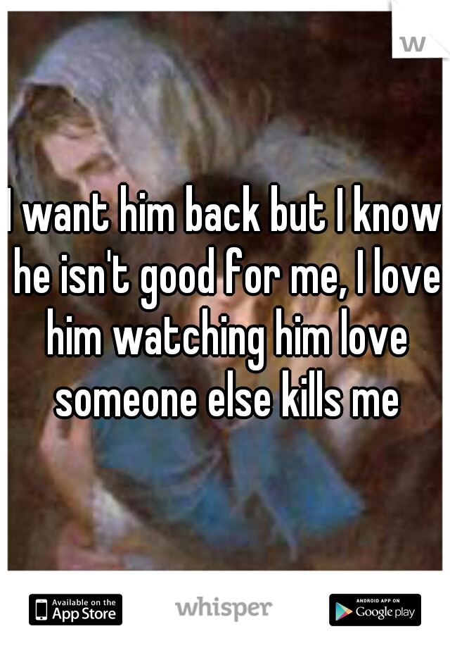 I want him back but I know he isn't good for me, I love him watching him love someone else kills me