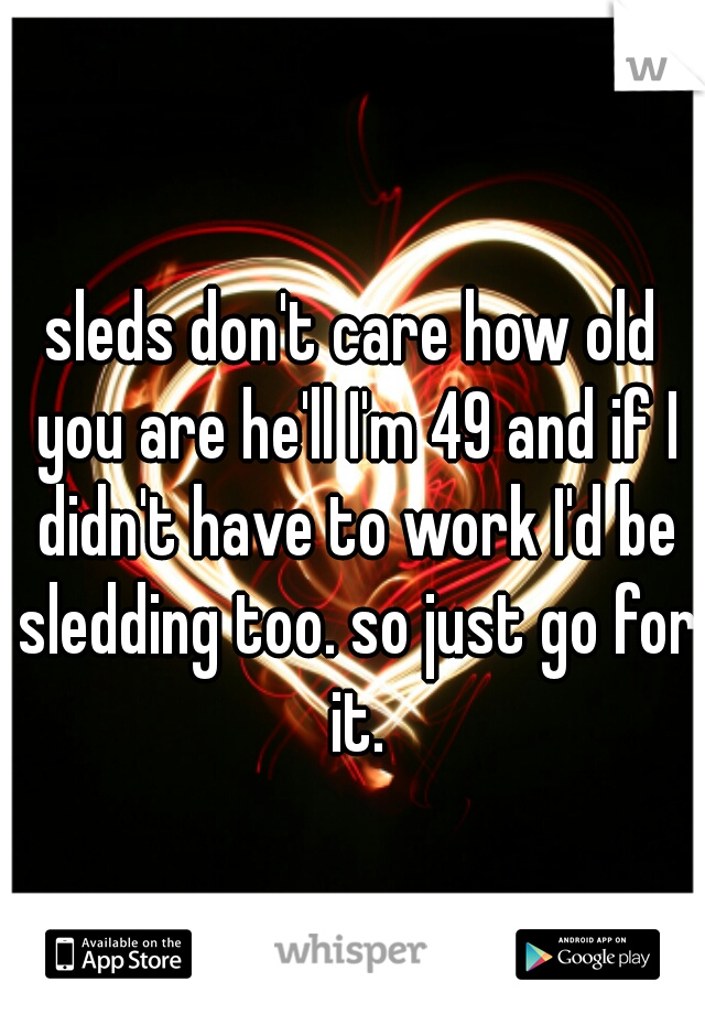 sleds don't care how old you are he'll I'm 49 and if I didn't have to work I'd be sledding too. so just go for it.