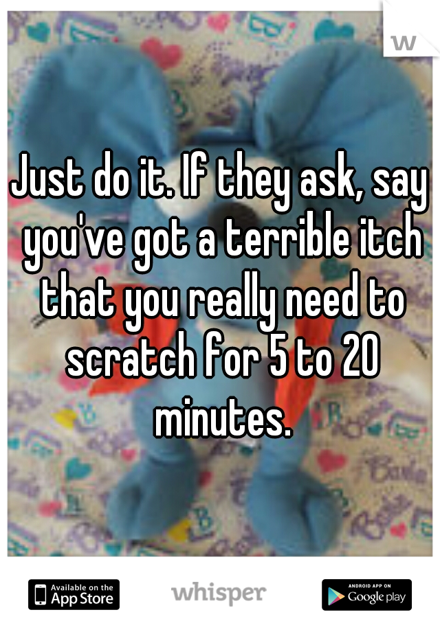 Just do it. If they ask, say you've got a terrible itch that you really need to scratch for 5 to 20 minutes.