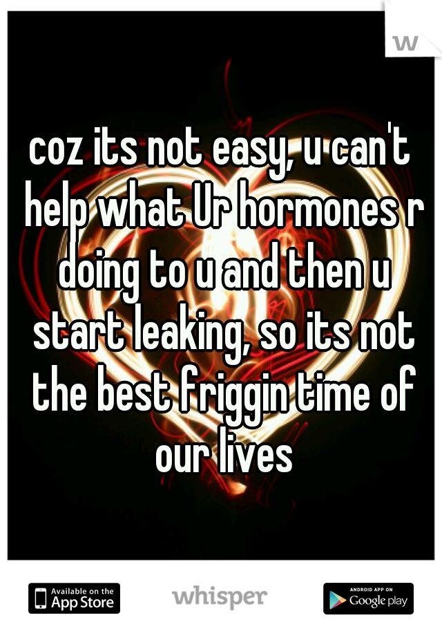 coz its not easy, u can't help what Ur hormones r doing to u and then u start leaking, so its not the best friggin time of our lives