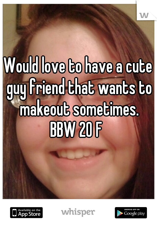 Would love to have a cute guy friend that wants to makeout sometimes.
BBW 20 F 
