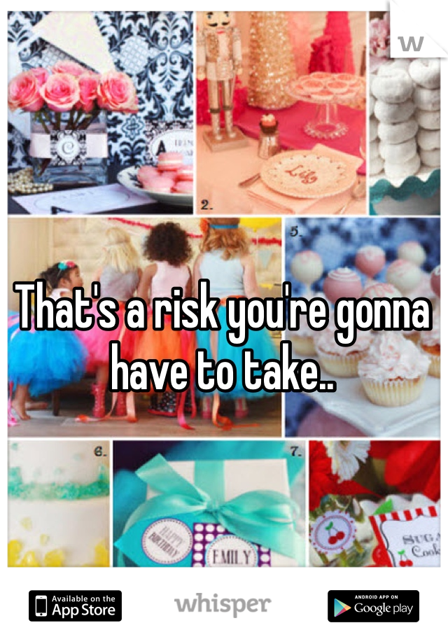 That's a risk you're gonna have to take..
