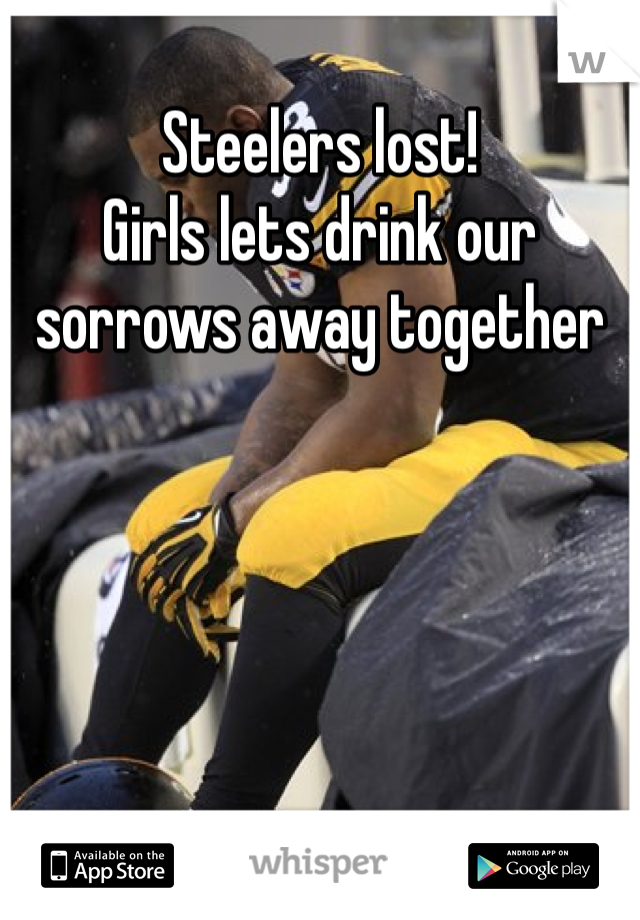 Steelers lost!
Girls lets drink our sorrows away together