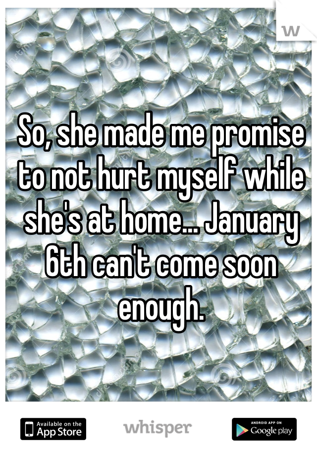 So, she made me promise to not hurt myself while she's at home... January 6th can't come soon enough. 