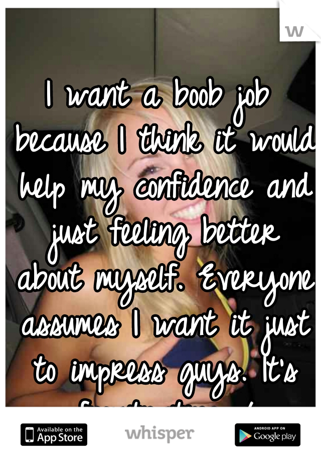 I want a boob job because I think it would help my confidence and just feeling better about myself. Everyone assumes I want it just to impress guys. It's frustrating.=/