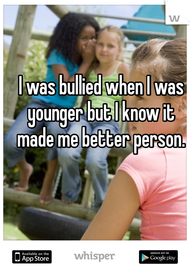 I was bullied when I was younger but I know it made me better person. 