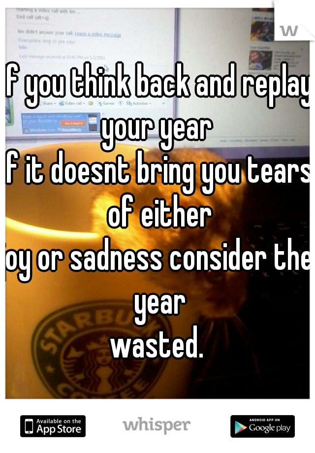 If you think back and replay your year 
if it doesnt bring you tears of either
joy or sadness consider the year
wasted.