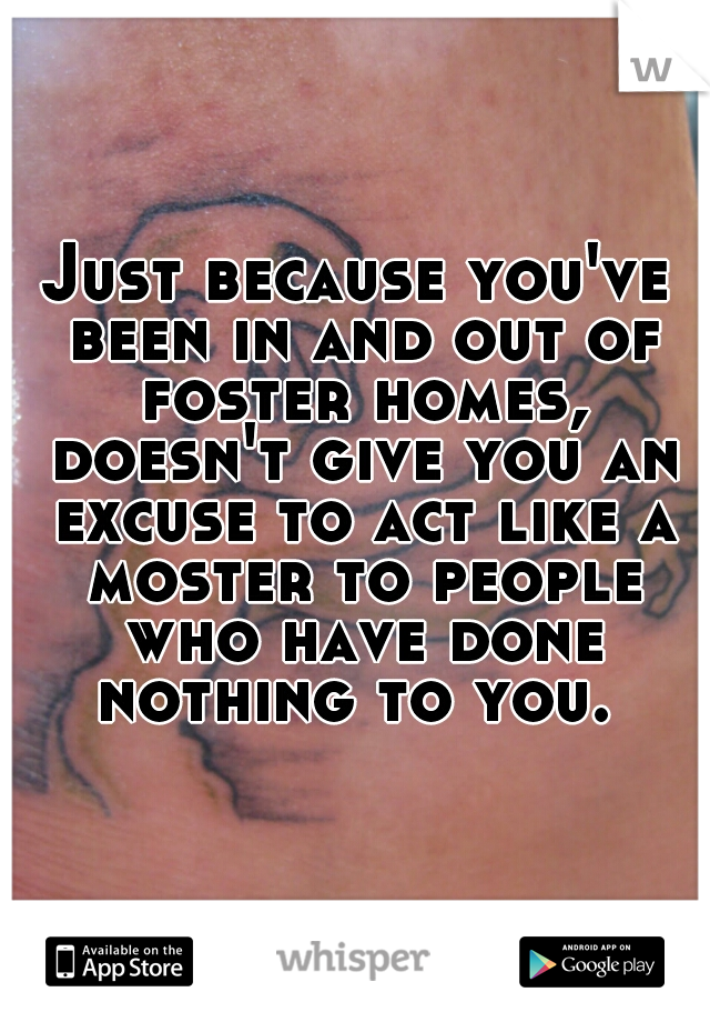 Just because you've been in and out of foster homes, doesn't give you an excuse to act like a moster to people who have done nothing to you. 