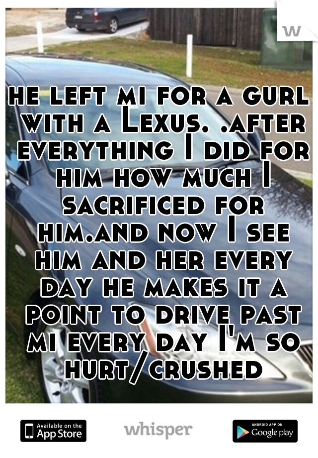 he left mi for a gurl with a Lexus. .after everything I did for him how much I sacrificed for him.and now I see him and her every day he makes it a point to drive past mi every day I'm so hurt/crushed