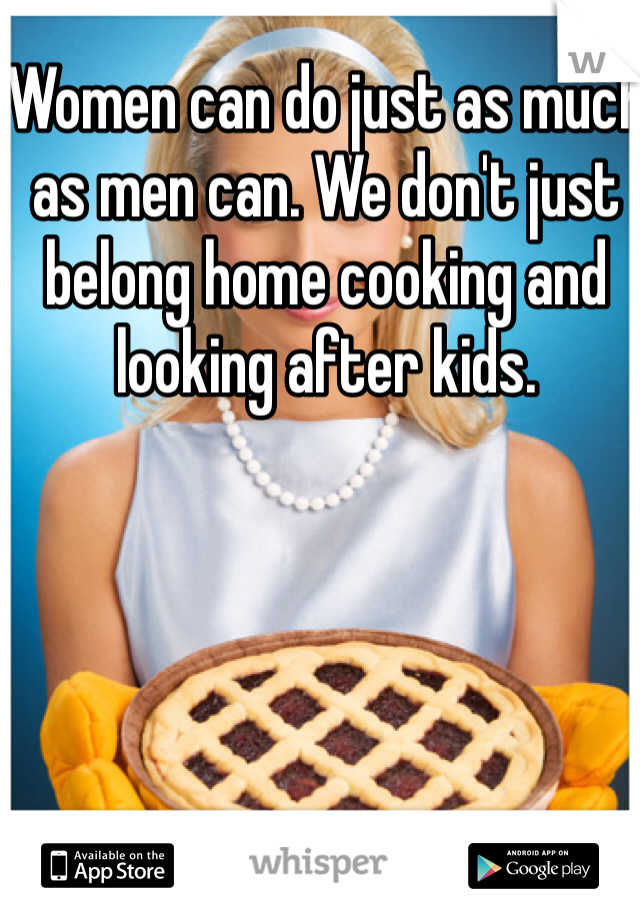 Women can do just as much as men can. We don't just belong home cooking and looking after kids. 