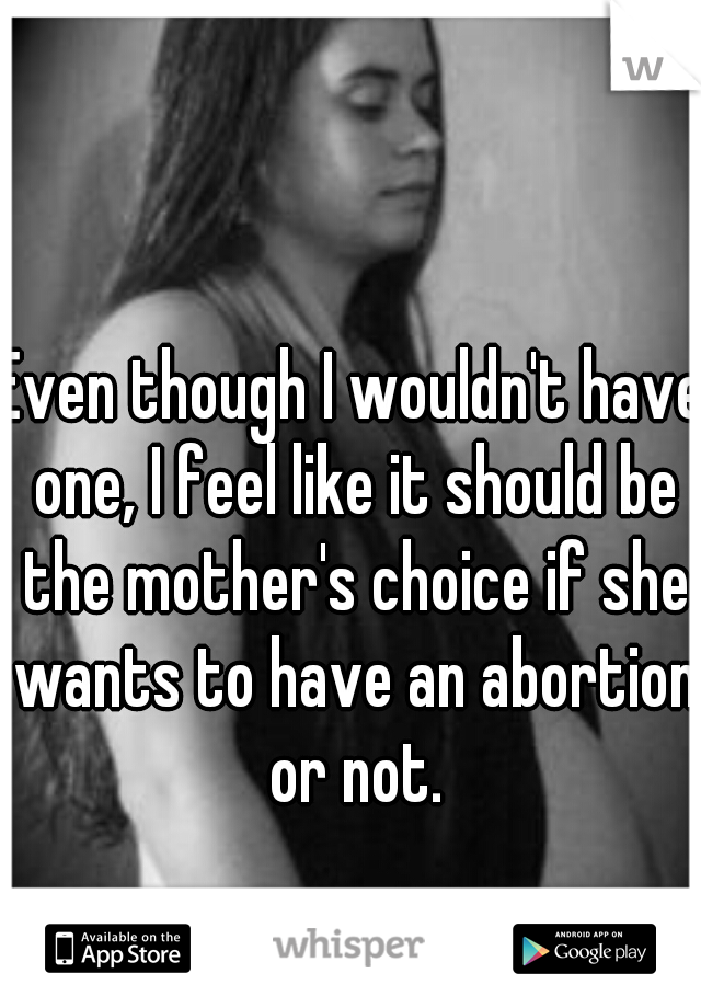 Even though I wouldn't have one, I feel like it should be the mother's choice if she wants to have an abortion or not.