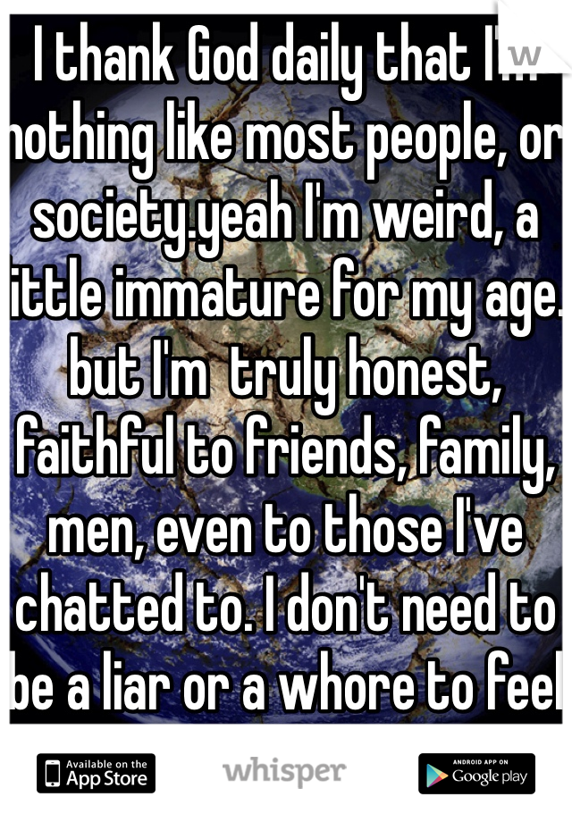 I thank God daily that I'm nothing like most people, or society.yeah I'm weird, a little immature for my age. but I'm  truly honest, faithful to friends, family, men, even to those I've chatted to. I don't need to be a liar or a whore to feel good about life... I already love my life, with or without someone in it. 