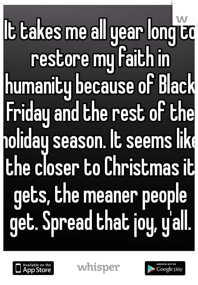 It takes me all year long to restore my faith in humanity because of Black Friday and the rest of the holiday season. It seems like the closer to Christmas it gets, the meaner people get. Spread that joy, y'all. 