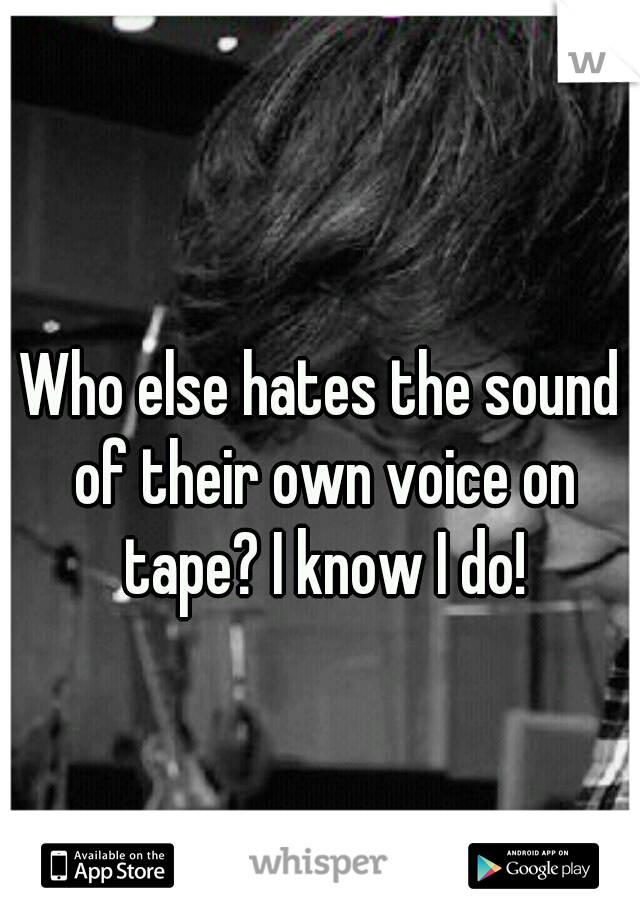 Who else hates the sound of their own voice on tape? I know I do!