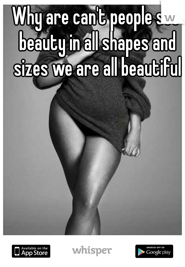 Why are can't people see beauty in all shapes and sizes we are all beautiful