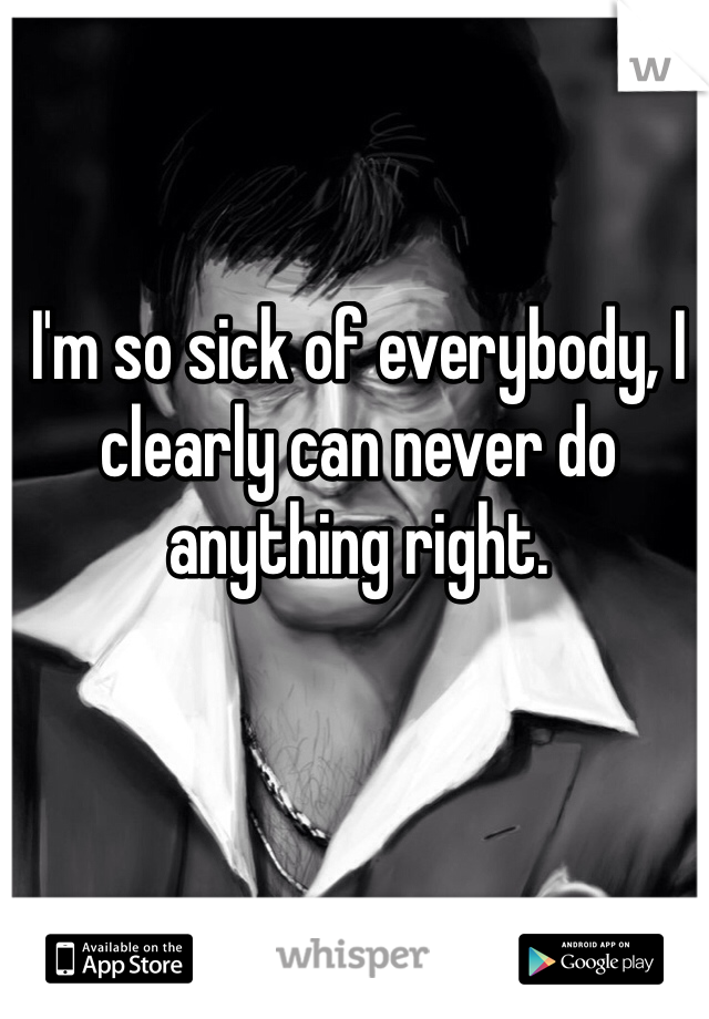 I'm so sick of everybody, I clearly can never do anything right. 