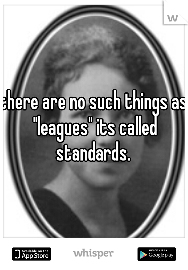 there are no such things as "leagues" its called standards. 