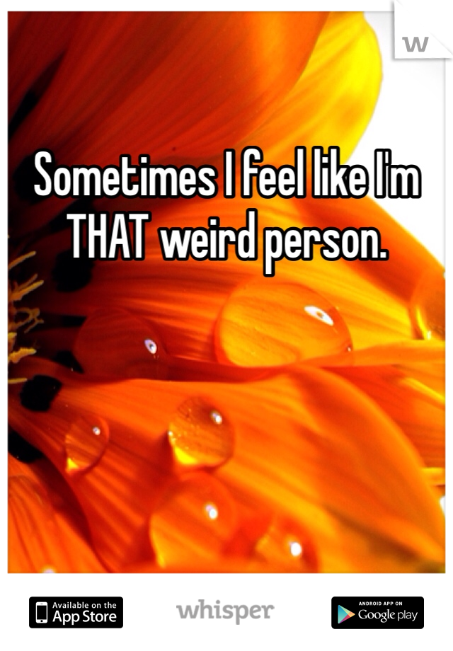 Sometimes I feel like I'm THAT weird person. 