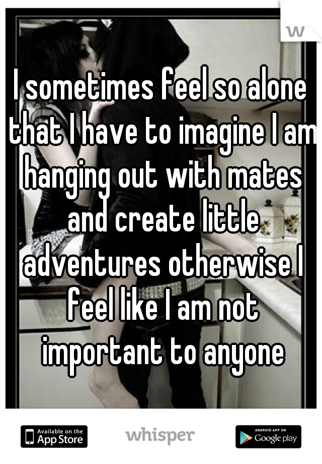 I sometimes feel so alone that I have to imagine I am hanging out with mates and create little adventures otherwise I feel like I am not important to anyone